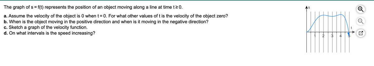 The graph of s= f(t) represents the position of an object moving along a line at time t≥ 0.
a. Assume the velocity of the object is 0 when t = 0. For what other values of t is the velocity of the object zero?
b. When is the object moving in the positive direction and when is it moving in the negative direction?
c. Sketch a graph of the velocity function.
d. On what intervals is the speed increasing?
S
-N
LV