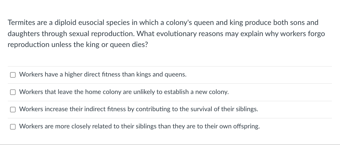 Termites are a diploid eusocial species in which a colony's queen and king produce both sons and
daughters through sexual reproduction. What evolutionary reasons may explain why workers forgo
reproduction unless the king or queen dies?
O Workers have a higher direct fitness than kings and queens.
Workers that leave the home colony are unlikely to establish a new colony.
O Workers increase their indirect fitness by contributing to the survival of their siblings.
O Workers are more closely related to their siblings than they are to their own offspring.