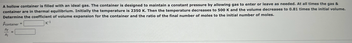 A hollow container is filled with an ideal gas. The container is designed to maintain a constant pressure by allowing gas to enter or leave as needed. At all times the gas &
container are in thermal equilibrium. Initially the temperature is 2350 K. Then the temperature decreases to 500 K and the volume decreases to 0.81 times the initial volume.
Determine the coefficient of volume expansion for the container and the ratio of the final number of moles to the initial number of moles.
Bcontainer
nf
ni
=
=
K-1