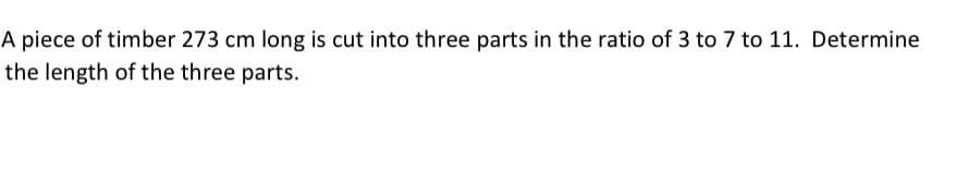 A piece of timber 273 cm long is cut into three parts in the ratio of 3 to 7 to 11. Determine
the length of the three parts.
