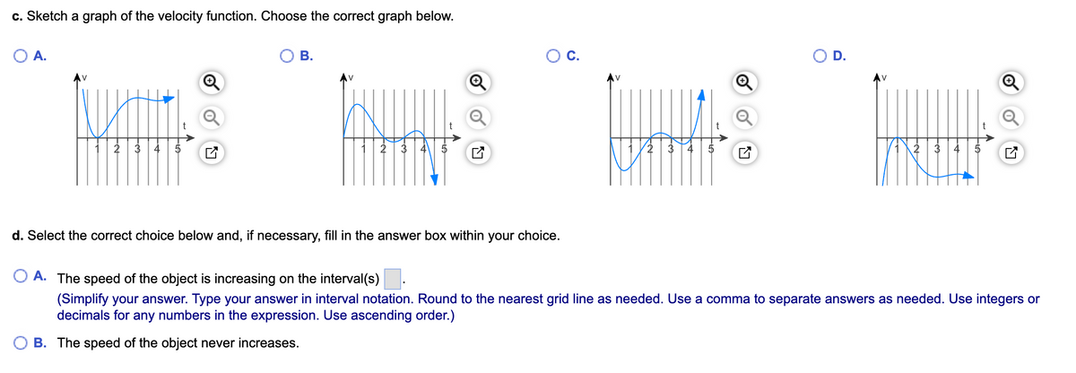 ---

**Understanding Velocity Functions and Graphs**

**Exercise: Sketch a Graph of the Velocity Function. Choose the Correct Graph Below.**

You are presented with four options labeled A, B, C, and D. Each option provides a graph of velocity \( v \) as a function of time \( t \). Your task is to choose the correct graph based on given velocity data.

- **Option A:** The graph shows an initial velocity decrease, followed by a gradual increase after \( t = 2 \), before leveling off.
- **Option B:** The graph depicts an initial decrease in velocity, a small rise, and then a sharp decrease after \( t = 4 \).
- **Option C:** This graph starts with a decrease, shows a point of inflection at \( t = 2 \), and then increases sharply after \( t = 4 \).
- **Option D:** This graph indicates a steep decrease in velocity followed by a more gradual decrease that approaches zero.

**Choosing the Right Interval:**

**Question: Select the correct choice below and, if necessary, fill in the answer box within your choice.**

- **Option A:** The speed of the object is increasing on the interval(s) \[Blank Space\].

(Simplify your answer. Type your answer in interval notation. Round to the nearest grid line as needed. Use a comma to separate answers as needed. Use integers or decimals for any numbers in the expression. Use ascending order.)

- **Option B:** The speed of the object never increases.

**Detailed Analysis:**

1. **Option A (Leading to an Increase in Speed):** Check the graph for intervals where the slope of the velocity function is positive (indicating acceleration or increasing speed).

2. **Option B (Constant or Decreasing Speed):** Analyze if the graph shows no intervals with a positive slope, indicating the speed never increases.

By interpreting the velocity graphs accurately, you can identify intervals where the object speeds up or ascertain if it maintains or reduces speed throughout.

---

This detailed transcription will help students understand how to analyze velocity functions graphically and identify intervals of increasing speed.