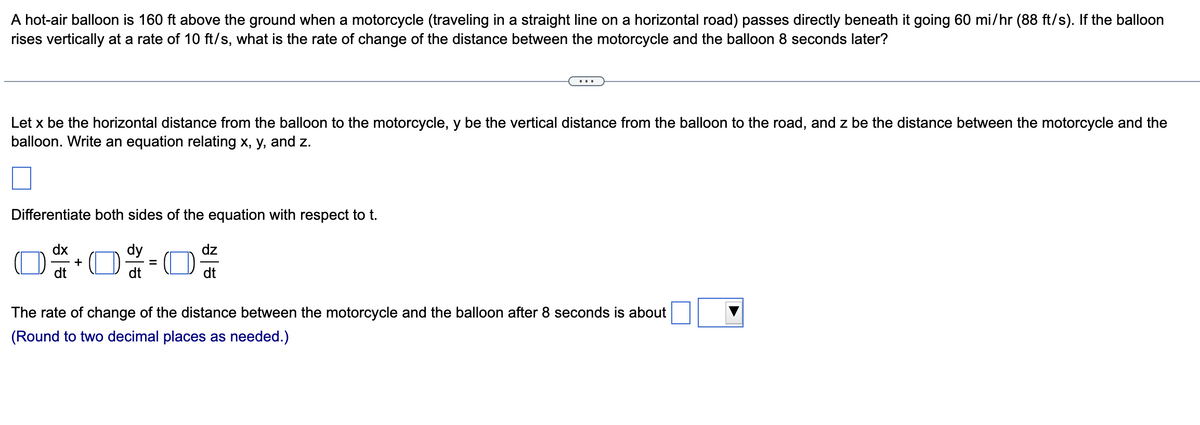 A hot-air balloon is 160 ft above the ground when a motorcycle (traveling in a straight line on a horizontal road) passes directly beneath it going 60 mi/hr (88 ft/s). If the balloon
rises vertically at a rate of 10 ft/s, what is the rate of change of the distance between the motorcycle and the balloon 8 seconds later?
Let x be the horizontal distance from the balloon to the motorcycle, y be the vertical distance from the balloon to the road, and z be the distance between the motorcycle and the
balloon. Write an equation relating x, y, and z.
Differentiate both sides of the equation with respect to t.
dx
+
=
dz
dt
The rate of change of the distance between the motorcycle and the balloon after 8 seconds is about
(Round to two decimal places as needed.)