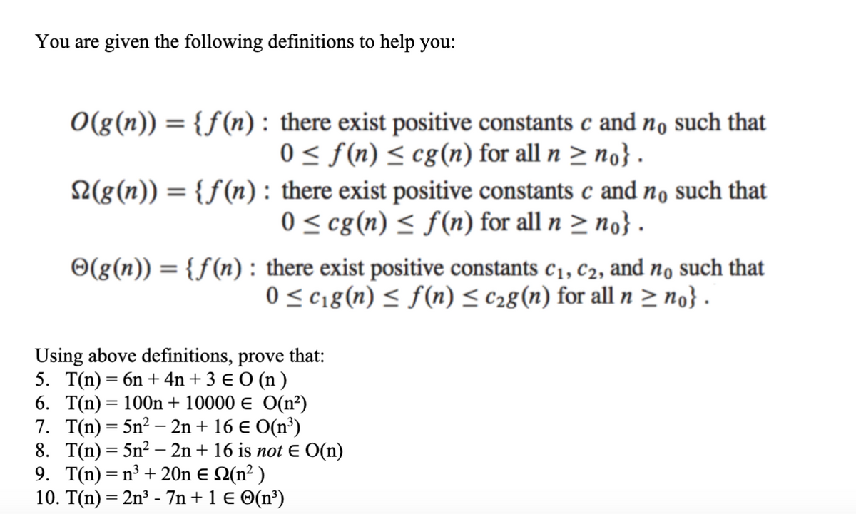 You are given the following definitions to help you:
O(g(n)) = {f(n): there exist positive constants c and no such that
0 ≤ f(n) ≤ cg(n) for all n ≥ no} .
N(g(n)) = {f(n): there exist positive constants c and no such that
0 ≤ cg (n) ≤ f(n) for all n ≥ no} .
©(g(n)) = {f(n): there exist positive constants C₁, C2, and no such that
0 ≤ c₁g(n) ≤ f(n) ≤ c₂g (n) for all n ≥ no} .
Using above definitions, prove that:
5. T(n) = 6n + 4n+ 3 € 0 (n)
6. T(n) = 100n + 10000 € O(n²)
7. T(n) = 5n² - 2n + 16 € O(n³)
8. T(n)=5n² - 2n + 16 is not € O(n)
9. T(n) = n³ + 20n € №(n² )
10. T(n) = 2n³ - 7n + 1 € ☺(n³)