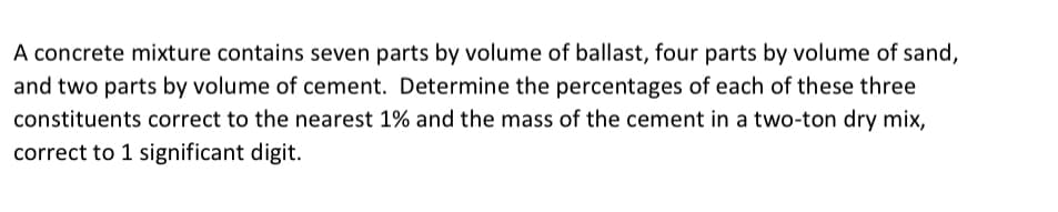 A concrete mixture contains seven parts by volume of ballast, four parts by volume of sand,
and two parts by volume of cement. Determine the percentages of each of these three
constituents correct to the nearest 1% and the mass of the cement in a two-ton dry mix,
correct to 1 significant digit.
