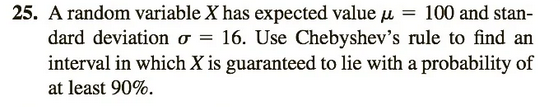 25. A random variable X has expected value μ = 100 and stan-
dard deviation σ = 16. Use Chebyshev's rule to find an
interval in which X is guaranteed to lie with a probability of
at least 90%.