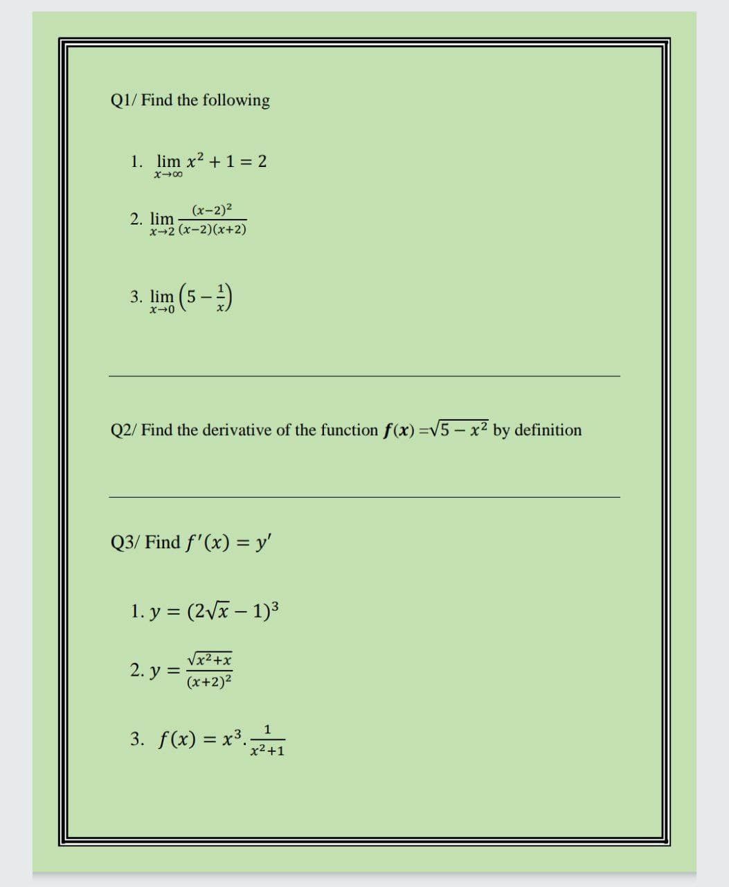 Q1/ Find the following
1. lim x2 +1 = 2
X00
(x-2)2
2. lim
x-2 (x-2)(x+2)
3. lim (5 -)
Q2/ Find the derivative of the function f(x) =v5- x2 by definition
Q3/ Find f'(x) = y'
1. y = (2vx – 1)3
Vx2+x
2. y =
(x+2)2
1
3. f(x) = x3.
x2+1
