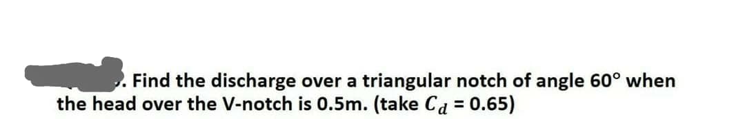 Find the discharge over a triangular notch of angle 60° when
the head over the V-notch is 0.5m. (take Ca = 0.65)
%3D
