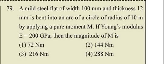 79. A mild steel flat of width 100 mm and thickness 12
mm is bent into an arc of a circle of radius of 10 m
by applying a pure moment M. If Young's modulus
E = 200 GPa, then the magnitude of M is
(1) 72 Nm
(2) 144 Nm
(3) 216 Nm
(4) 288 Nm
