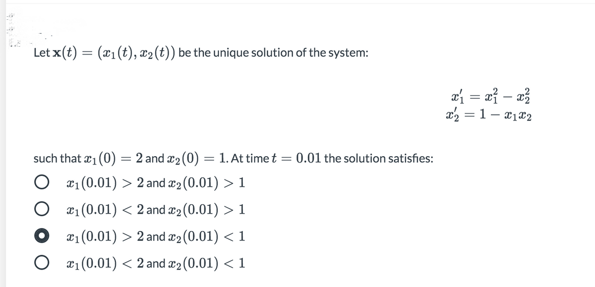 Let x(t) = (x1(t), x2(t)) be the unique solution of the system:
ai = xỉ – x²
x2 = 1- x1x2
%3D
such that x1 (0) = 2 and x2 (0) = 1. At time t = 0.01 the solution satisfies:
x1 (0.01) > 2 and æ2 (0.01) > 1
x1(0.01) < 2 and x2 (0.01) > 1
x1(0.01) > 2 and æ2 (0.01) < 1
O x1 (0.01) < 2 and x2 (0.01) <1
