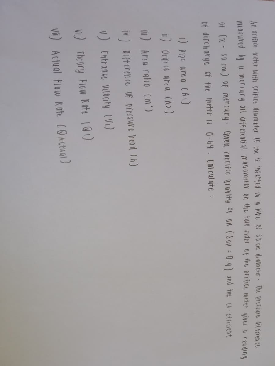 An orifice meter With orifice diameter 15 cm IS inserfed in a pibe of 30 cm diameter The pressure dif feren ce
measured by a mercury oil differenti al manometer on the two sides Of the orifice meter gives a reading
Of (x : 50 cm) Of mercury Given specific gravity of oil (Son : 0-9) and the co-cfficient
Of discharge of the neter is 0-64. Calculate :
) Pipe are a CAI)
i) Orifi ce area (A2)
lii) Arca ratio (m°)
iv) Difference Of pressure head Ch)
V) Entrance Velocity (Vi)
VI) the ory Flow R ote (Q1)
Vii) Actual Flow Rate Conctual)
