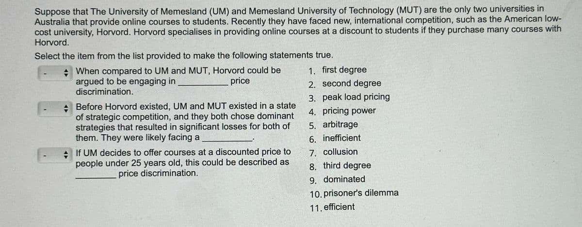 Suppose that The University of Memesland (UM) and Memesland University of Technology (MUT) are the only two universities in
Australia that provide online courses to students. Recently they have faced new, international competition, such as the American low-
cost university, Horvord. Horvord specialises in providing online courses at a discount to students if they purchase many courses with
Horvord.
Select the item from the list provided to make the following statements true.
When compared to UM and MUT, Horvord could be
argued to be engaging in
discrimination.
price
Before Horvord existed, UM and MUT existed in a state
of strategic competition, and they both chose dominant
strategies that resulted in significant losses for both of
them. They were likely facing a
If UM decides to offer courses at a discounted price to
people under 25 years old, this could be described as
price discrimination.
1. first degree
2. second degree
3. peak load pricing
4. pricing power
5. arbitrage
6. inefficient
7. collusion
8. third degree
9. dominated
10. prisoner's dilemma
11. efficient