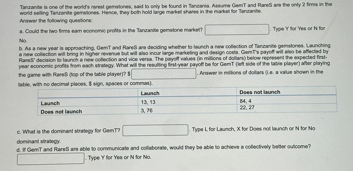 Tanzanite is one of the world's rarest gemstones, said to only be found in Tanzania. Assume GemT and Rares are the only 2 firms in the
world selling Tanzanite gemstones. Hence, they both hold large market shares in the market for Tanzanite.
Answer the following questions:
a. Could the two firms earn economic profits in the Tanzanite gemstone market?
No.
b. As a new year is approaching, GemT and RareS are deciding whether to launch a new collection of Tanzanite gemstones. Launching
a new collection will bring in higher revenue but will also incur large marketing and design costs. GemT's payoff will also be affected by
RareS' decision to launch a new collection and vice versa. The payoff values (in millions of dollars) below represent the expected first-
year economic profits from each strategy. What will the resulting first-year payoff be for GemT (left side of the table player) after playing
Answer in millions of dollars (i.e. a value shown in the
the game with Rares (top of the table player)? $
table, with no decimal places, $ sign, spaces or commas).
Launch
Does not launch
Type Y for Yes or N for
Launch
13, 13
3,76
Does not launch
84,4
22, 27
Type L for Launch, X for Does not launch or N for No
c. What is the dominant strategy for GemT?
dominant strategy.
d. If GemT and RareS are able to communicate and collaborate, would they be able to achieve a collectively better outcome?
Type Y for Yes or N for No.