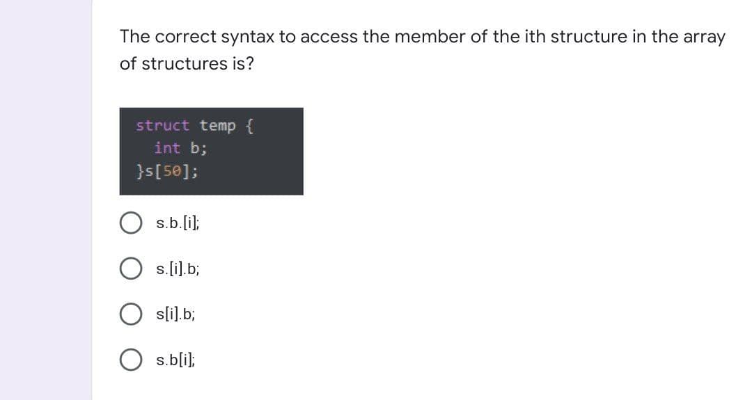 The correct syntax to access the member of the ith structure in the array
of structures is?
struct temp {
int b;
}s[50];
s.b.[i);
s.li).b;
sli).b;
s.bli);
