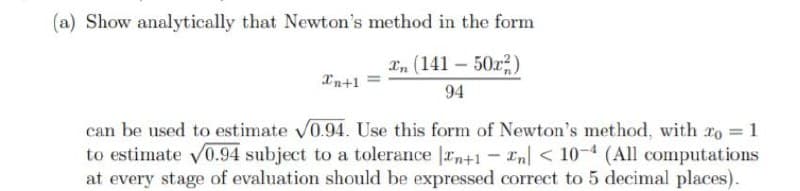 (a) Show analytically that Newton's method in the form
xn (141 – 50r)
Xn+1
94
can be used to estimate V0.94. Use this form of Newton's method, with 2o = 1
to estimate V0.94 subject to a tolerance |rn+1 - En| < 10-4 (All computations
at every stage of evaluation should be expressed correct to 5 decimal places).
