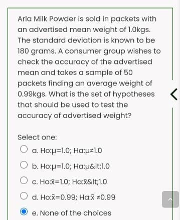 Arla Milk Powder is sold in packets with
an advertised mean weight of 1.0kgs.
The standard deviation is known to be
180 grams. A consumer group wishes to
check the accuracy of the advertised
mean and takes a sample of 50
packets finding an average weight of
0.99kgs. What is the set of hypotheses
that should be used to test the
accuracy of advertised weight?
Select one:
O a. Ho:p=1.0; Ha:p=1.0
O b. Ho:u=1.0; Ha:u&lt;1.0
O c. Ho:X=1.0; Ha:X&lt;1.0
O d. Ho:X=0.99; Ha:X =0.99
e. None of the choices
