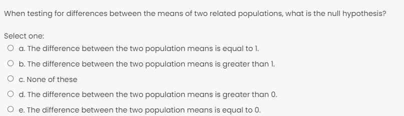 When testing for differences between the means of two related populations, what is the null hypothesis?
Select one:
O . The difference between the two population means is equal to 1.
O b. The difference between the two population means is greater than 1.
O c. None of these
O d. The difference between the two population means is greater than 0.
O e. The difference between the two population means is equal to 0.
