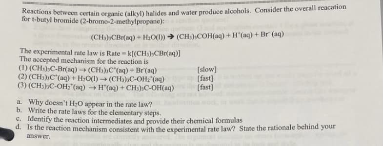 ichons between certain organic (alkyl) halides and water produce alcohols. Consider the overall reacation
for t-butyl bromide (2-bromo-2-methylpropane):
(CH3);CBr(aq) + H20(1)) → (CH3)3COH(aq) + H*(aq) + Br' (aq)
The experimental rate law is Rate = k[(CH3);CBr(aq)]
The accepted mechanism for the reaction is
(1) (CH3);C-Br(aq) → (CH3);C*(aq) + Br'(aq)
(2) (CH3);C*(aq) + H2O(1) → (CH3);C-OH2"(aq)
(3) (CH3);C-OH;(aq) → H*(aq) + CH3);C-OH(aq)
[slow]
[fast]
[fast]
a. Why doesn't H2O appear in the rate law?
b. Write the rate laws for the elementary steps.
c. Identify the reaction intermediates and provide their chemical formulas
d. Is the reaction mechanism consistent with the experimental rate law? State the rationale behind your
answer.
