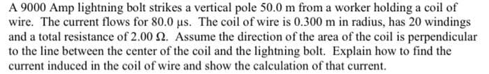 A 9000 Amp lightning bolt strikes a vertical pole 50.0 m from a worker holding a coil of
wire. The current flows for 80.0 us. The coil of wire is 0.300 m in radius, has 20 windings
and a total resistance of 2.00 2. Assume the direction of the area of the coil is perpendicular
to the line between the center of the coil and the lightning bolt. Explain how to find the
current induced in the coil of wire and show the calculation of that current.
