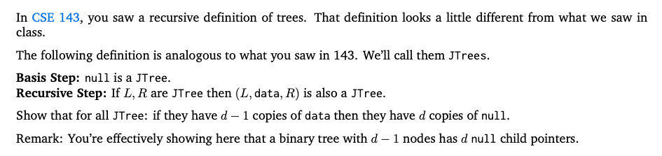 In CSE 143, you saw a recursive definition of trees. That definition looks a little different from what we saw in
class.
The following definition is analogous to what you saw in 143. We'll call them JTrees.
Basis Step: null is a JTree.
Recursive Step: If L, R are JTree then (L, data, R) is also a JTree.
Show that for all JTree: if they have d – 1 copies of data then they have d copies of null.
Remark: You're effectively showing here that a binary tree with d – 1 nodes has d null child pointers.
