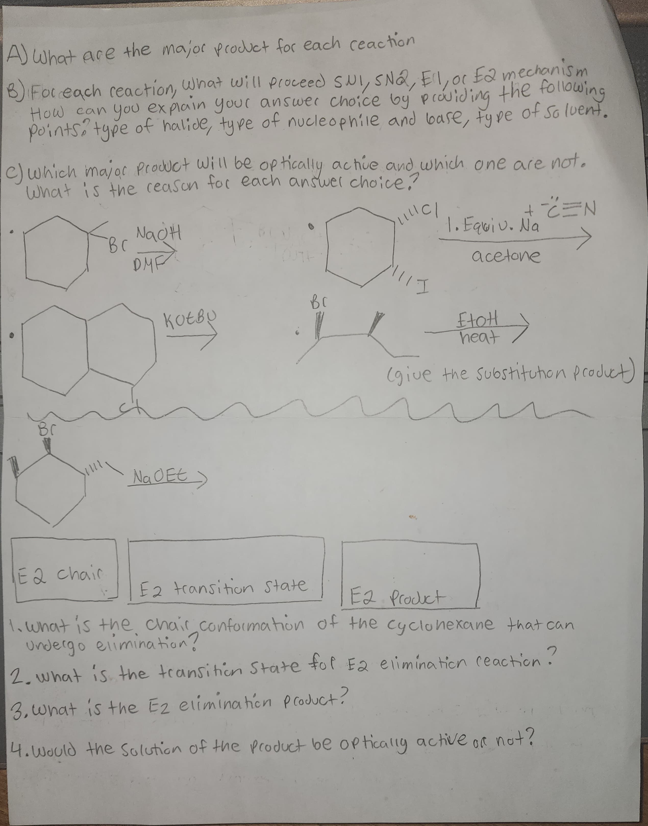 A) What are the major product for each reaction
B) For each reaction, What will proceed SNI, SNQ, El, or E2 mechanism
How can you explain your answer choice by providing the following
points type of halide, type of nucleophile and base, type of solvent.
ос
c) which major Product will be optically active and which one are not.
What is the reason for each answer choice?
o
Br
E 2 chair
вс
NaOH
DMF
коево
Na O Et
>
вс
|||| C/
II
+==N
1. Equiv. Na
acetone
EtoH
heat →
(give the substitution product)
E2 transition state
E2 Product
1. what is the chair conformation of the cyclohexane that can
undergo elimination?
2. what is the transition State for E2 elimination reaction?
3. What is the E2 elimination product?
4. Would the Solution of the product be optically active or not?