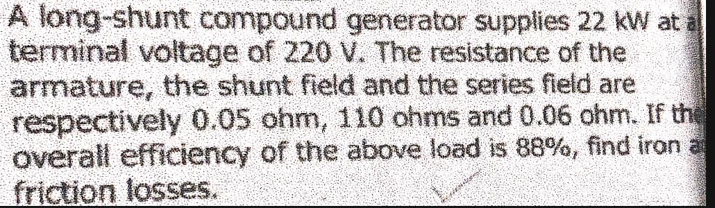 A long-shunt compound generator supplies 22 kW at a
terminal voltage of 220 V. The resistance of the
armature, the shunt field and the series field are
respectively 0.05 ohm, 110 ohms and 0.06 ohm. If the
overall efficiency of the above load is 88%, find iron a
friction losses.