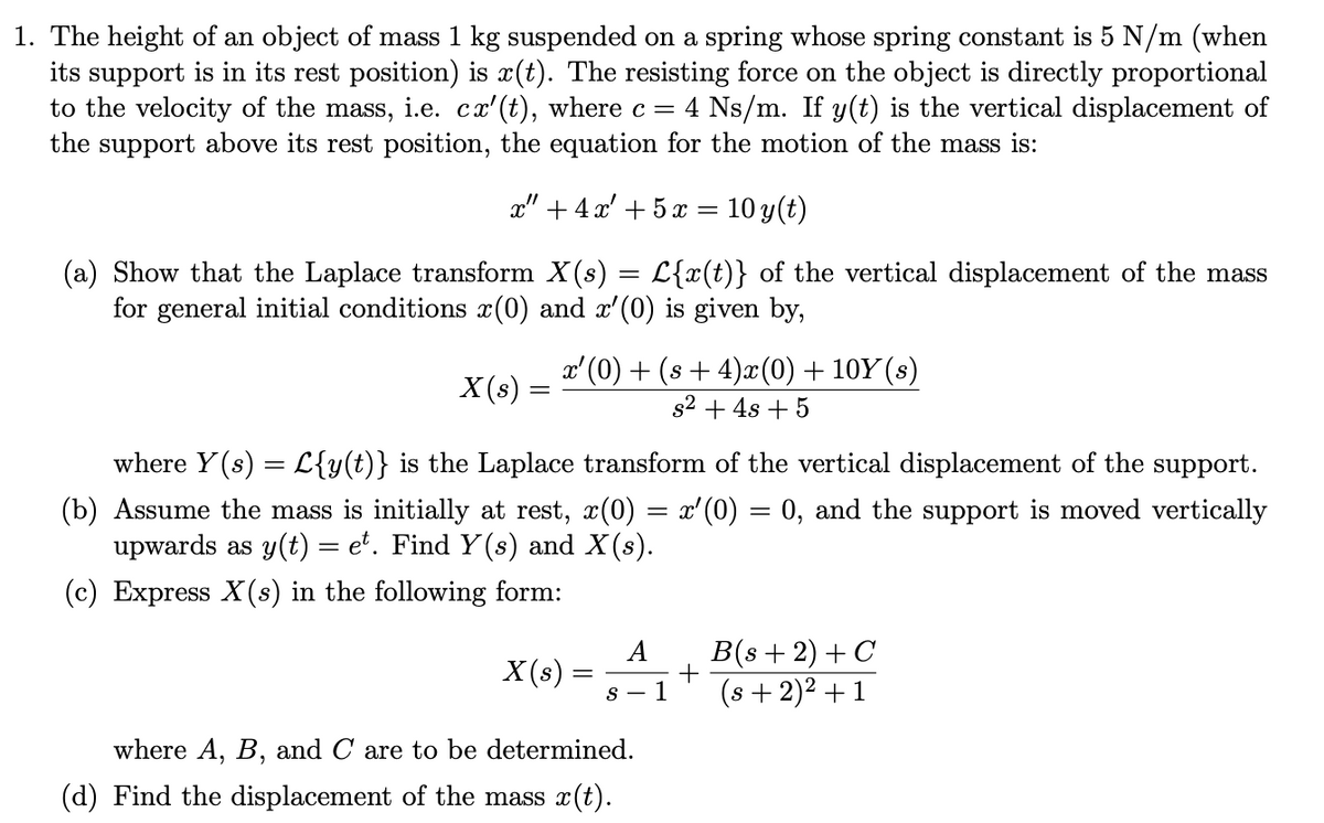 1. The height of an object of mass 1 kg suspended on a spring whose spring constant is 5 N/m (when
its support is in its rest position) is x(t). The resisting force on the object is directly proportional
to the velocity of the mass, i.e. cx'(t), where c = 4 Ns/m. If y(t) is the vertical displacement of
the support above its rest position, the equation for the motion of the mass is:
x" +4x' +5 x = 10 y(t)
(a) Show that the Laplace transform X(s) = L{x(t)} of the vertical displacement of the mass
for general initial conditions x(0) and x'(0) is given by,
X(s) =
x'(0) + (s+4)x(0) + 10Y (s)
s² + 4s + 5
where Y(s) = L{y(t)} is the Laplace transform of the vertical displacement of the support.
(b) Assume the mass is initially at rest, x(0) = x'(0) = 0, and the support is moved vertically
upwards as y(t) = et. Find Y(s) and X(s).
(c) Express X(s) in the following form:
X (s)
=
A
s-1
where A, B, and C are to be determined.
(d) Find the displacement of the mass x(t).
+
B(s+ 2) + C
(s + 2)² + 1