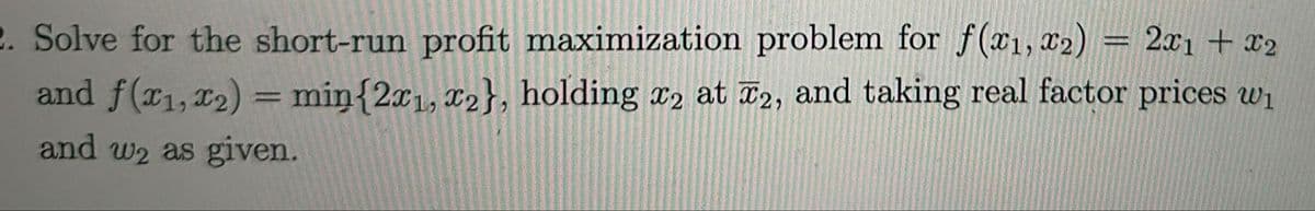 2. Solve for the short-run profit maximization problem for f(x1, x2) = 2x1 + x2
and f(x1, x2) = min{2x1, x2}, holding x2 at 2, and taking real factor prices w₁
and w2 as given.