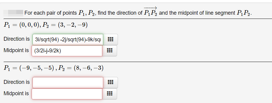 For each pair of points P1, P2, find the direction of PqP2 and the midpoint of line segment PP2.
Р 3 (0, 0, 0), Р, — (3, —2, —9)
Direction is 3i/sqrt(94) -2j/sqrt(94)-9k/sqı
Midpoint is (3/2i-j-9/2k)
Р. 3 (-9, —5, —5), Р, — (8, —6, —3)
Direction is
Midpoint is
