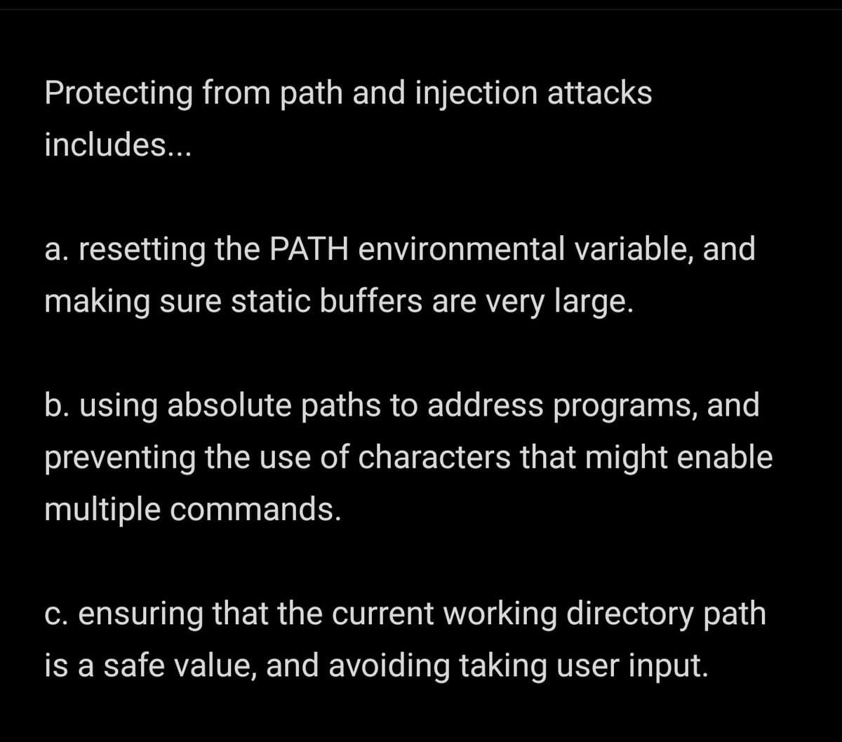 Protecting from path and injection attacks
includes...
a. resetting the PATH environmental variable, and
making sure static buffers are very large.
b. using absolute paths to address programs, and
preventing the use of characters that might enable
multiple commands.
C. ensuring that the current working directory path
is a safe value, and avoiding taking user input.
