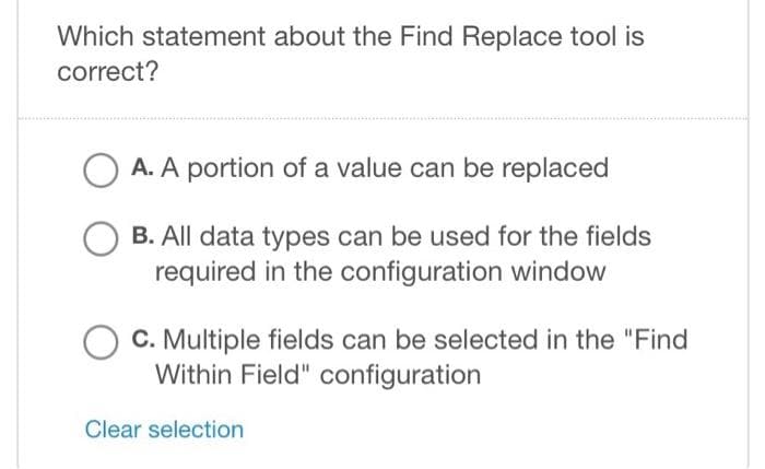 Which statement about the Find Replace tool is
correct?
O A. A portion of a value can be replaced
B. All data types can be used for the fields
required in the configuration window
C. Multiple fields can be selected in the "Find
Within Field" configuration
Clear selection
