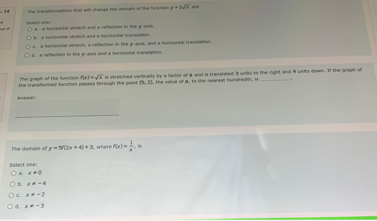 n 14
The transformations that will change the domain of the function y = 2x are
ed
Select one:
out of
a horizontal stretch and a reflection In the y-axis.
O b. a horizontal stretch and a horizontal translation.
O c. a horizontal stretch, a reflection In the y-axis, and a horizontal translation.
O d. a reflection in the y-axis and a horizontal translation.
The graph of the function f(x) = /x Is stretched vertically by a factor of a and is translated 3 units to the right and 4 units down. If the graph of
the transformed function passes through the point (5, 2), the value of a, to the nearest hundredth, Is
Answer:
The domain of y = 5f(2x +4)+3, where f(x) = -
Is
Select one:
O a. x#0
O b. x# - 4
O c. x= -2
O d. x= -3
