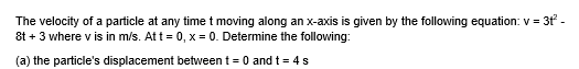 The velocity of a particle at any time t moving along an x-axis is given by the following equation: v = 3t -
8t + 3 where v is in m/s. Att = 0, x = 0. Determine the following:
(a) the particle's displacement between t = 0 and t = 4s
