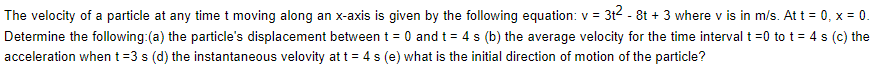 The velocity of a particle at any time t moving along an x-axis is given by the following equation: v = 3t2 - 8t + 3 where v is in m/s. At t = 0, x = 0.
Determine the following:(a) the particle's displacement between t = 0 and t = 4 s (b) the average velocity for the time interval t =0 to t = 4 s (c) the
acceleration when t=3 s (d) the instantaneous velovity at t = 4 s (e) what is the initial direction of motion of the particle?
