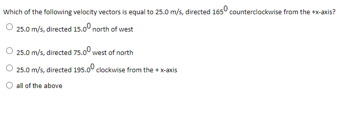 Which of the following velocity vectors is equal to 25.0 m/s, directed 165° counterclockwise from the +x-axis?
O 25.0 m/s, directed 15.0° north of west
O 25.0 m/s, directed 75.0° west of north
O 25.0 m/s, directed 195.00 clockwise from the + x-axis
O all of the above
