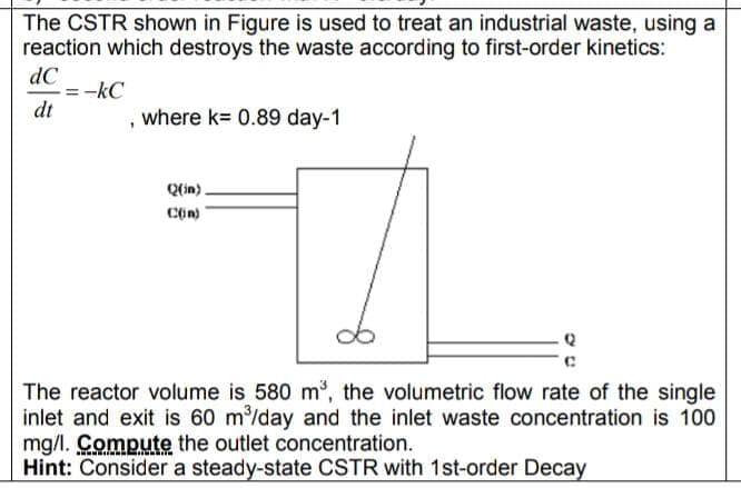 The CSTR shown in Figure is used to treat an industrial waste, using a
reaction which destroys the waste according to first-order kinetics:
dC
= -kC
dt
, where k= 0.89 day-1
Q(in).
The reactor volume is 580 m, the volumetric flow rate of the single
inlet and exit is 60 m/day and the inlet waste concentration is 100
mg/l. Compute the outlet concentration.
Hint: Consider a steady-state CSTR with 1st-order Decay
