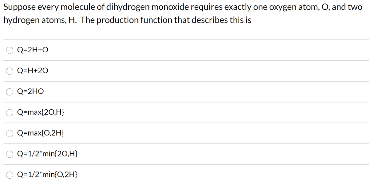 Suppose every molecule of dihydrogen monoxide requires exactly one oxygen atom, O, and two
hydrogen atoms, H. The production function that describes this is
Q=2H+O
Q=H+20
Q=2HO
Q=max{20,H}
Q=max{0,2H}
Q= 1/2*min{20,H}
Q=1/2*min{0,2H}