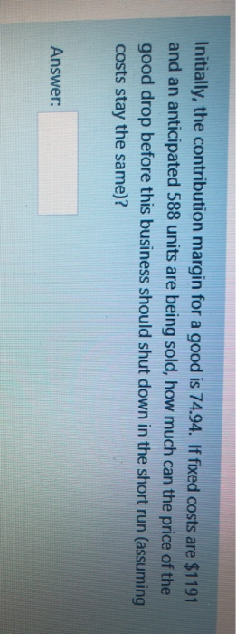 Initially, the contribution margin for a good is 74.94. If fixed costs are $1191
and an anticipated 588 units are being sold, how much can the price of the
good drop before this business should shut down in the short run (assuming
costs stay the same)?
Answer: