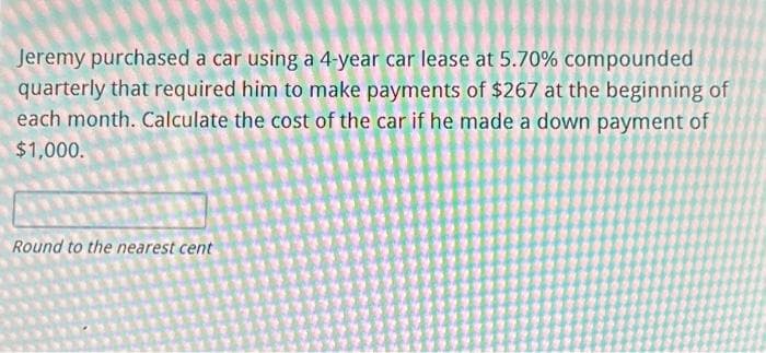 Jeremy purchased a car using a 4-year car lease at 5.70% compounded
quarterly that required him to make payments of $267 at the beginning of
each month. Calculate the cost of the car if he made a down payment of
$1,000.
Round to the nearest cent