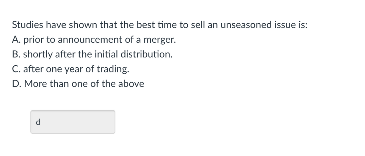 Studies have shown that the best time to sell an unseasoned issue is:
A. prior to announcement of a merger.
B. shortly after the initial distribution.
C. after one year of trading.
D. More than one of the above
d