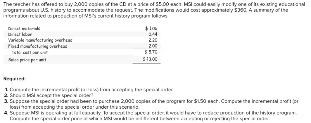 The teacher has offered to buy 2,000 copies of the CD at a price of $5.00 each. MSI could easily modify one of its existing educational
programs about U.S. history to accommodate the request. The modifications would cost approximately $360. A summary of the
information related to production of MSI's current history program follows:
Direct materials
Direct labor
Variable manufacturing overhead
Fixed manufacturing overhead
Total cost per unit
Sales price per unit
$1.06
0.44
2.20
2.00
$5.70
$13.00
Required:
1. Compute the incremental profit (or loss) from accepting the special order.
2. Should MSI accept the special order?
3. Suppose the special order had been to purchase 2,000 copies of the program for $1.50 each. Compute the incremental profit (or
loss) from accepting the special order under this scenario.
4. Suppose MSI is operating at full capacity. To accept the special order, it would have to reduce production of the history program.
Compute the special order price at which MSI would be indifferent between accepting or rejecting the special order.