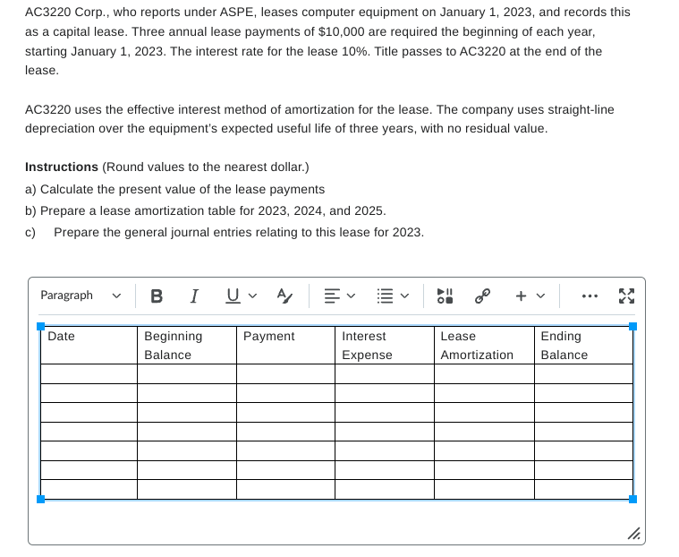 AC3220 Corp., who reports under ASPE, leases computer equipment on January 1, 2023, and records this
as a capital lease. Three annual lease payments of $10,000 are required the beginning of each year,
starting January 1, 2023. The interest rate for the lease 10%. Title passes to AC3220 at the end of the
lease.
AC3220 uses the effective interest method of amortization for the lease. The company uses straight-line
depreciation over the equipment's expected useful life of three years, with no residual value.
Instructions (Round values to the nearest dollar.)
a) Calculate the present value of the lease payments
b) Prepare a lease amortization table for 2023, 2024, and 2025.
c) Prepare the general journal entries relating to this lease for 2023.
Paragraph ✓
Date
BI UA
+ v
...
Beginning
Balance
Payment
Interest
Expense
Lease
Amortization
Ending
Balance
11.