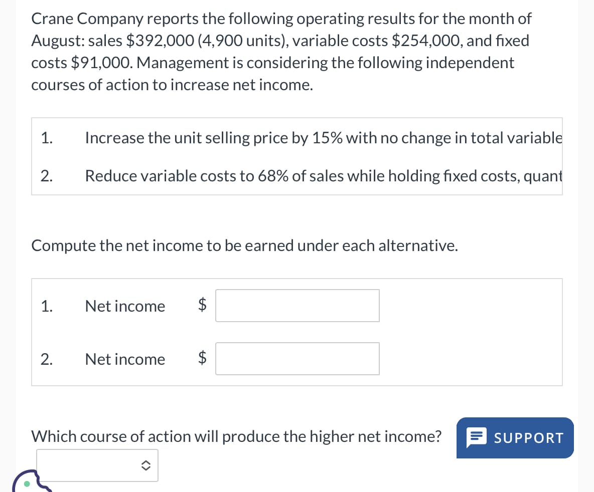 Crane Company reports the following operating results for the month of
August: sales $392,000 (4,900 units), variable costs $254,000, and fixed
costs $91,000. Management is considering the following independent
courses of action to increase net income.
1.
2.
Increase the unit selling price by 15% with no change in total variable
Reduce variable costs to 68% of sales while holding fixed costs, quant
Compute the net income to be earned under each alternative.
1. Net income
2.
Net income
$
A
AA
Which course of action will produce the higher net income? = SUPPORT