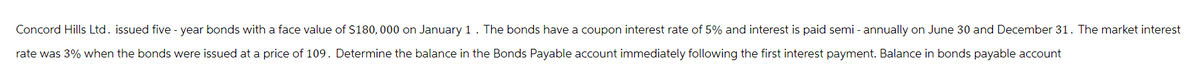 Concord Hills Ltd. issued five-year bonds with a face value of $180,000 on January 1. The bonds have a coupon interest rate of 5% and interest is paid semi-annually on June 30 and December 31. The market interest
rate was 3% when the bonds were issued at a price of 109. Determine the balance in the Bonds Payable account immediately following the first interest payment. Balance in bonds payable account