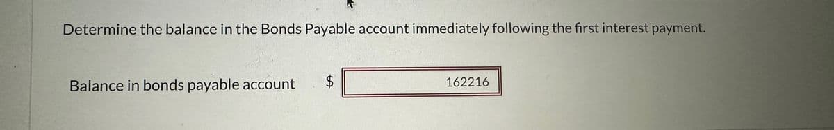 Determine the balance in the Bonds Payable account immediately following the first interest payment.
Balance in bonds payable account
$
162216