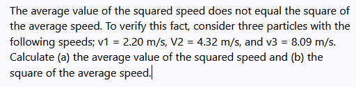 The average value of the squared speed does not equal the square of
the average speed. To verify this fact, consider three particles with the
following speeds; v1 = 2.20 m/s, V2 = 4.32 m/s, and v3 = 8.09 m/s.
Calculate (a) the average value of the squared speed and (b) the
square of the average speed.
