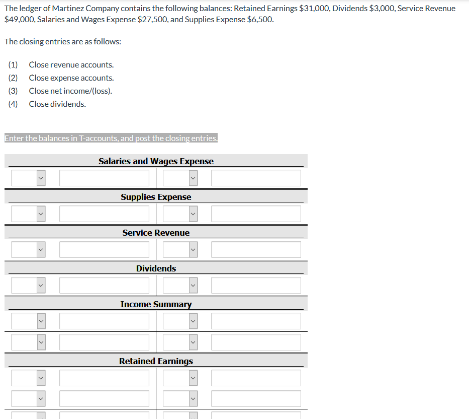 The ledger of Martinez Company contains the following balances: Retained Earnings $31,00O, Dividends $3,000, Service Revenue
$49,000, Salaries and Wages Expense $27,500, and Supplies Expense $6,500.
The closing entries are as follows:
(1)
Close revenue accounts.
(2)
Close expense accounts.
(3)
Close net income/(loss).
(4)
Close dividends.
Enter the balances in T-accounts, and post the closing entries.
Salaries and Wages Expense
Supplies Expense
Service Revenue
Dividends
Income Summary
Retained Earnings
>
