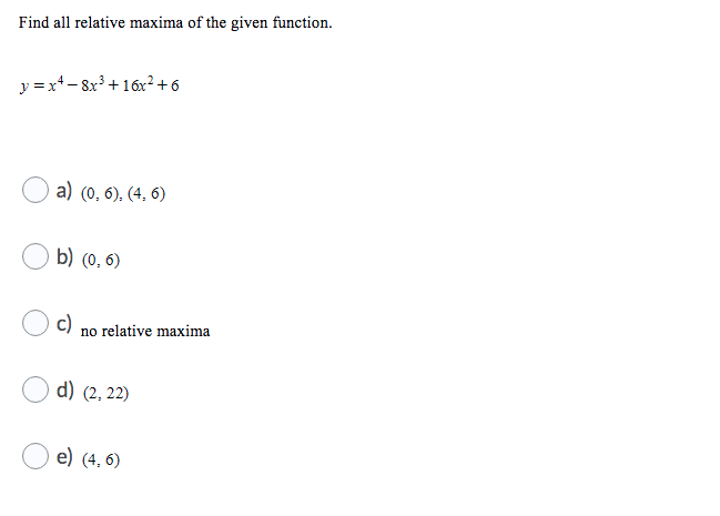 Find all relative maxima of the given function.
y =x+- 8x³ +16x²+6
a) (0, 6), (4, 6)
b) (0. 6)
c)
no relative maxima
d) (2, 22)
e) (4, 6)
