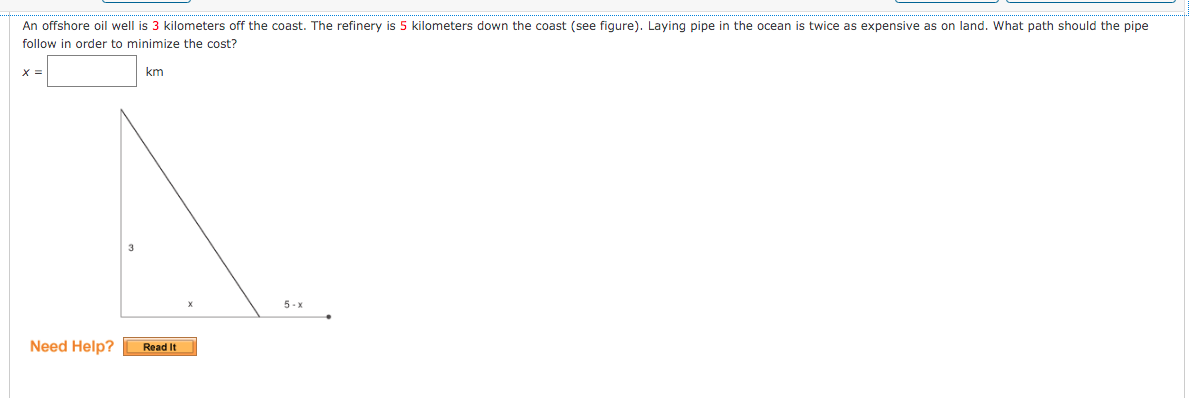 An offshore oil well is 3 kilometers off the coast. The refinery is 5 kilometers down the coast (see figure). Laying pipe in the ocean is twice as expensive as on land. What path should the pipe
follow in order to minimize the cost?
X =
km
3
5 - x
Need Help?
Read It
