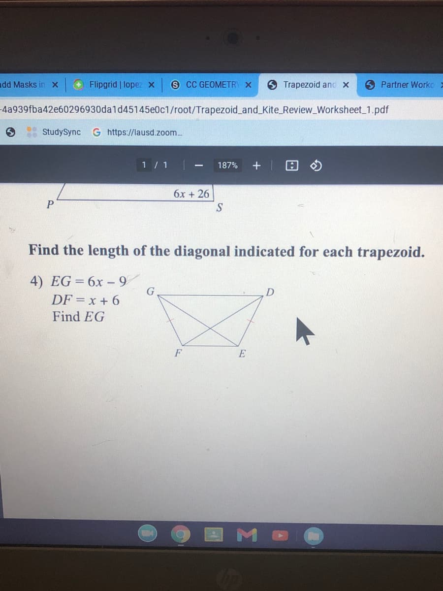 dd Masks inX
Flipgrid | lopez x
s CC GEOMETRY X
6 Trapezoid and X
O Partner Worko >
4a939fba42e60296930da1d45145e0c1/root/Trapezoid_and_Kite_Review_Worksheet 1.pdf
StudySync
G https://lausd.zoom..
1 / 1
187%
6x + 26
S
Find the length of the diagonal indicated for each trapezoid.
4) EG = 6x - 9
DF = x + 6
Find EG
D
