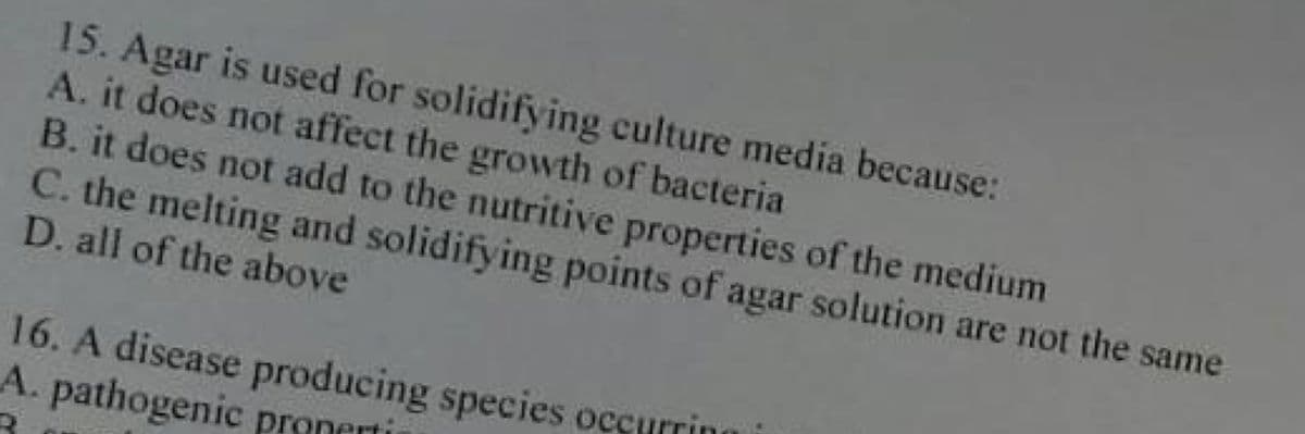 15. Agar is used for solidifying culture media because:
A. it does not affect the growth of bacterial
B. it does not add to the nutritive properties of the medium
C. the melting and solidifying points of agar solution are not the same
D. all of the above
16. A disease producing species occurring i
A. pathogenic properti